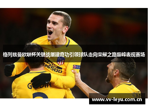 格列兹曼欧联杯关键战屡建奇功引领球队走向荣耀之路巅峰表现赛场